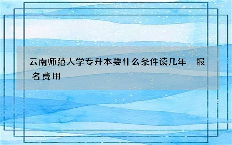 云南师范大学专升本要什么条件读几年 报名费用